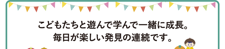 こどもたちと遊んで学んで一緒に成長。毎日が楽しい発見の連続です！