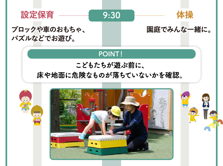 9:30　乳児組〈0～2歳〉ブロックや車のおもちゃ、パズルなどでお遊び。幼児組〈3～5歳〉体操：園庭でみんな一緒に。【POINT！】こどもたちが遊ぶ前に、床や地面に危険なものが落ちていないかを確認。