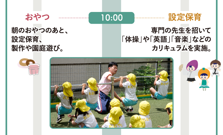 10:00　乳児組〈0～2歳〉おやつ：朝のおやつのあと、設定保育、製作や園庭遊び。幼児組〈3～5歳〉設定保育：専門の先生を招いて「体操」や「英語」「音楽」などのカリキュラムを実施。