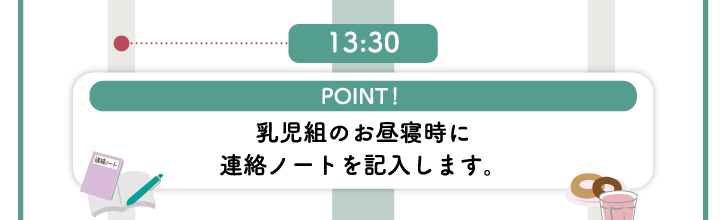 13:30　【POINT！】乳児組のお昼寝時に連絡ノートを記入します。