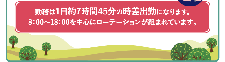 勤務は1日約7時間45分の時差出勤になります｡8：00〜18：00を中心にローテーションが組まれています。