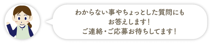 わからない事やちょっとした質問にもお答えします！ご連絡・ご応募お待ちしてます！