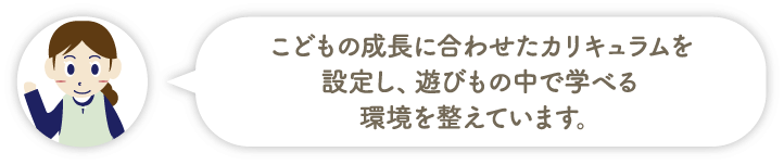 こどもの成長に合わせたカリキュラムを設定し、遊びもの中で学べる環境を整えています。