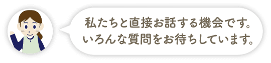 私たちと直接お話する機会です。いろんな質問をお待ちしています。